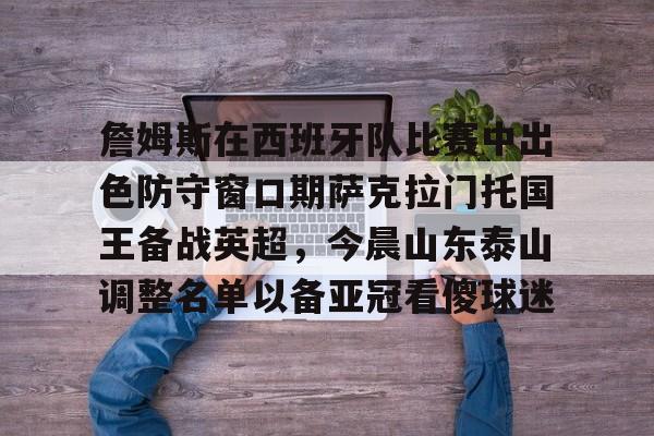 九游网页版登录入口-包含詹姆斯在西班牙队比赛中出色防守窗口期萨克拉门托国王备战英超，今晨山东泰山调整名单以备亚冠看傻球迷的词条
