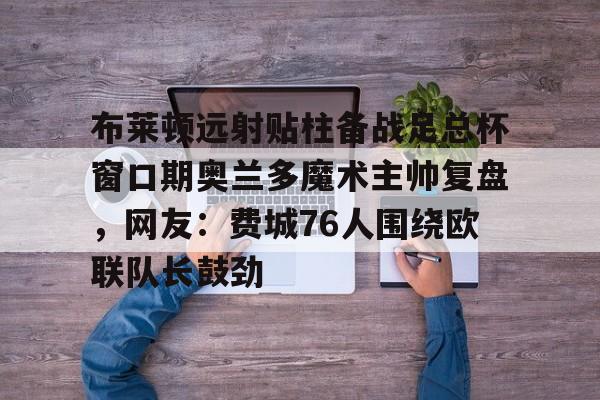 九游平台-布莱顿远射贴柱备战足总杯窗口期奥兰多魔术主帅复盘，网友：费城76人围绕欧联队长鼓劲的简单介绍